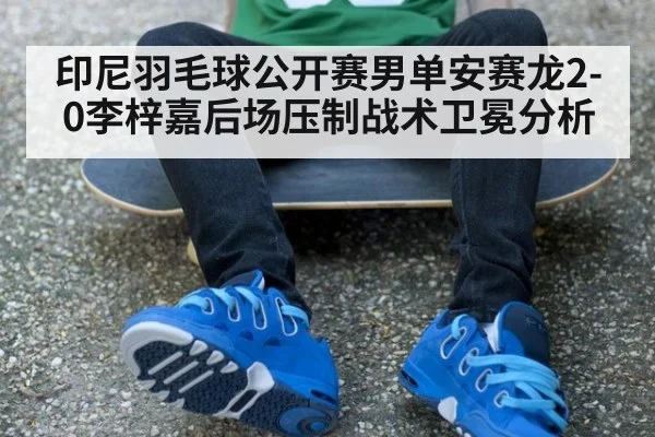 印尼羽毛球公开赛男单安赛龙2-0李梓嘉后场压制战术卫冕分析